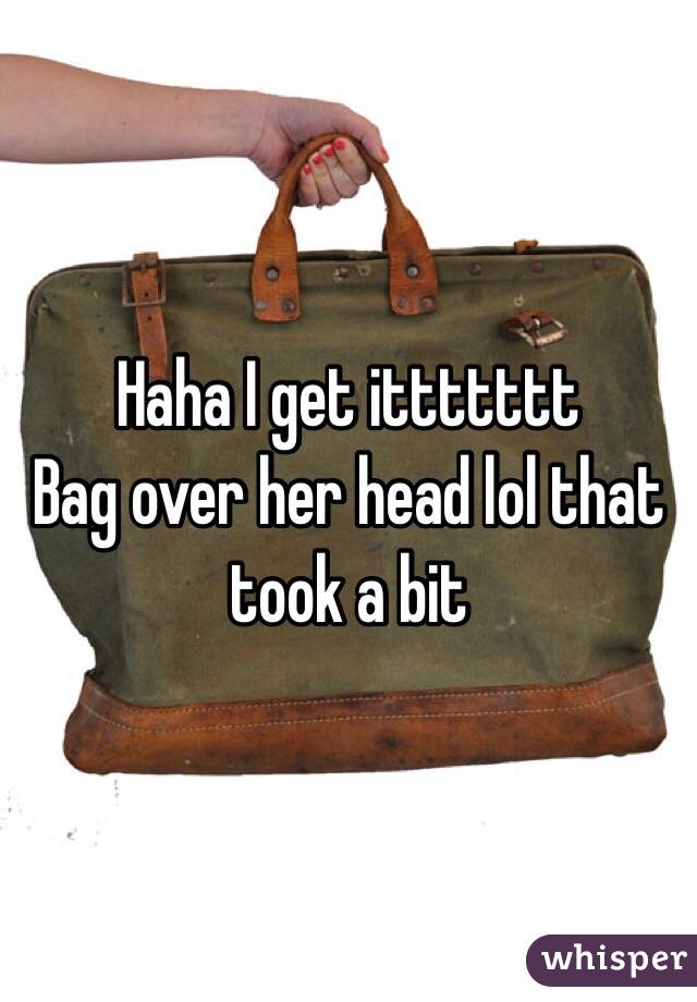 Haha I get ittttttt 
Bag over her head lol that took a bit