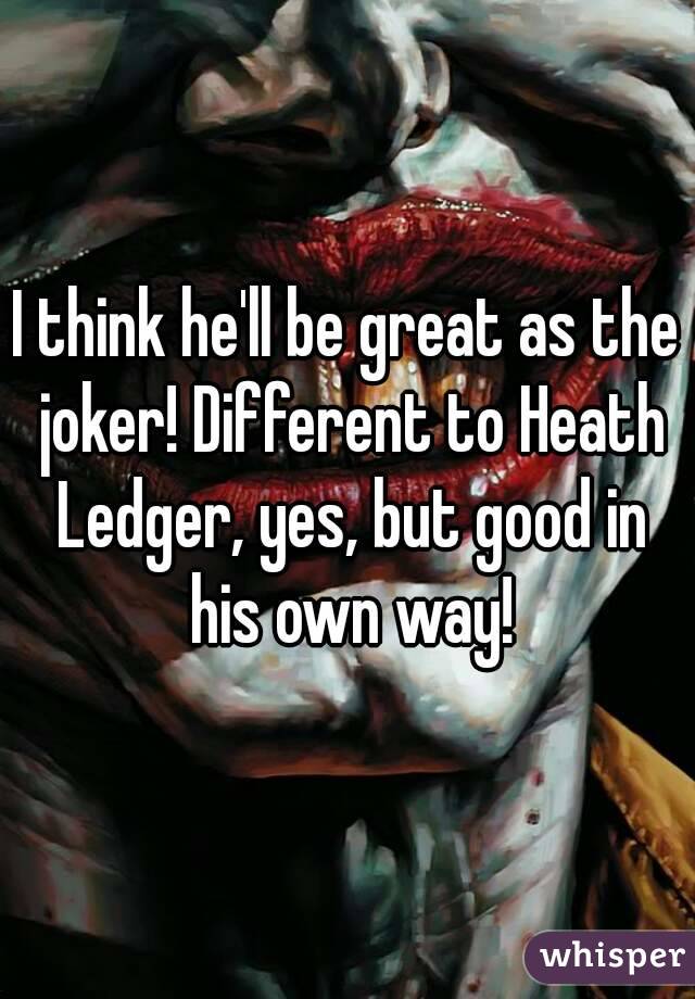 I think he'll be great as the joker! Different to Heath Ledger, yes, but good in his own way!