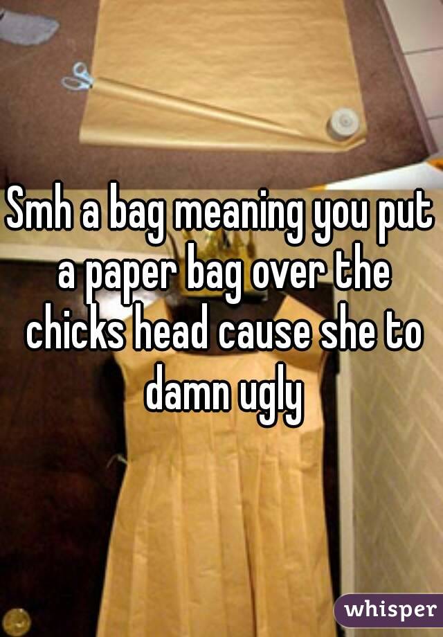 Smh a bag meaning you put a paper bag over the chicks head cause she to damn ugly