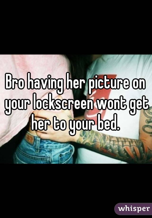 Bro having her picture on your lockscreen wont get her to your bed. 