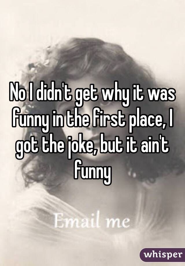 No I didn't get why it was funny in the first place, I got the joke, but it ain't funny