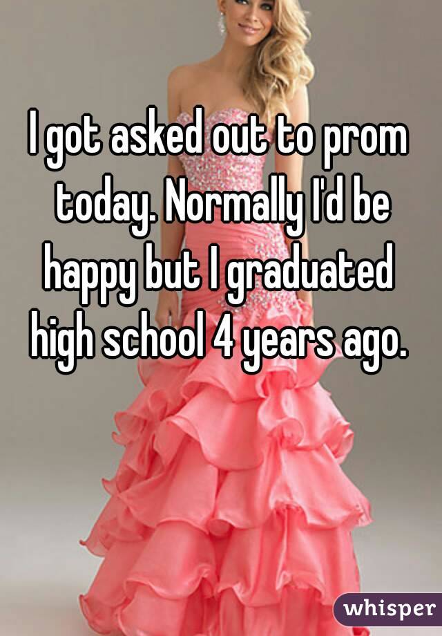 I got asked out to prom today. Normally I'd be happy but I graduated 
high school 4 years ago.