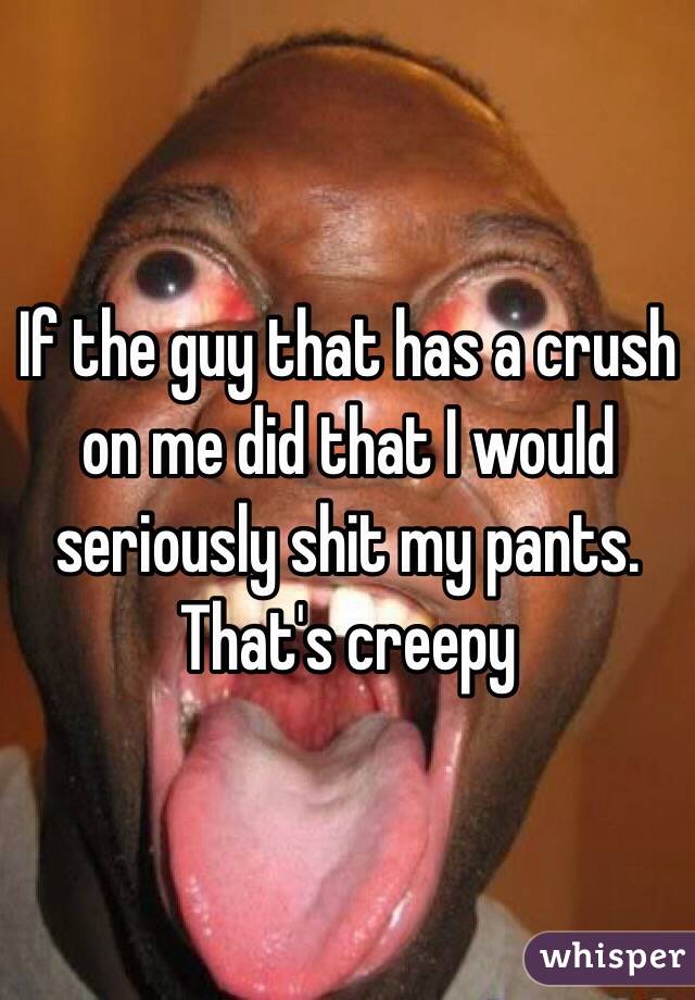 If the guy that has a crush on me did that I would seriously shit my pants. That's creepy 