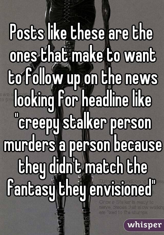 Posts like these are the ones that make to want to follow up on the news looking for headline like "creepy stalker person murders a person because they didn't match the fantasy they envisioned" 