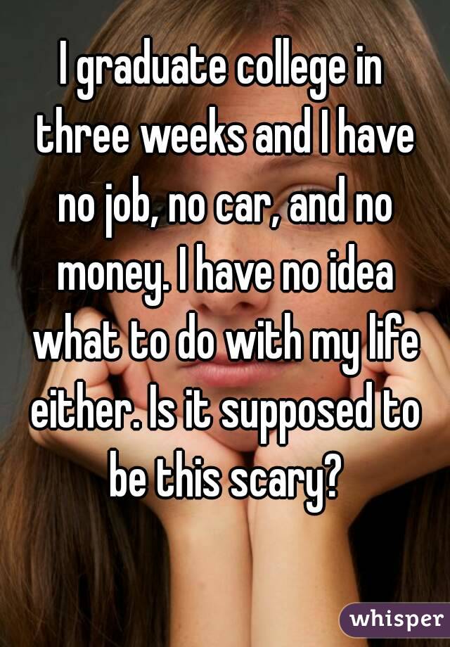 I graduate college in
 three weeks and I have
 no job, no car, and no money. I have no idea what to do with my life either. Is it supposed to be this scary?