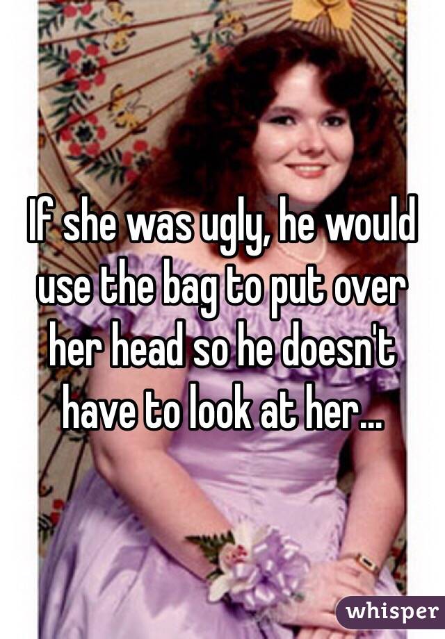 If she was ugly, he would use the bag to put over her head so he doesn't have to look at her...