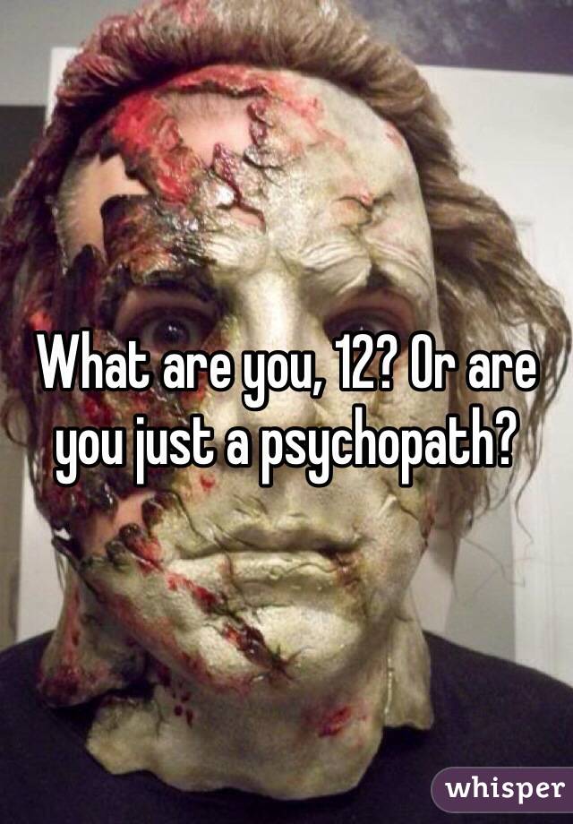 What are you, 12? Or are you just a psychopath?