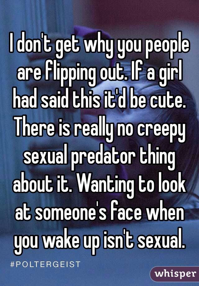 I don't get why you people are flipping out. If a girl had said this it'd be cute. There is really no creepy sexual predator thing about it. Wanting to look at someone's face when you wake up isn't sexual.