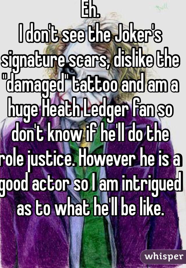 Eh.
I don't see the Joker's signature scars, dislike the "damaged" tattoo and am a huge Heath Ledger fan so don't know if he'll do the role justice. However he is a good actor so I am intrigued as to what he'll be like.
  