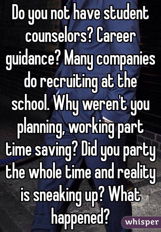 Do you not have student counselors? Career guidance? Many companies do recruiting at the school. Why weren't you planning, working part time saving? Did you party the whole time and reality is sneaking up? What happened? 