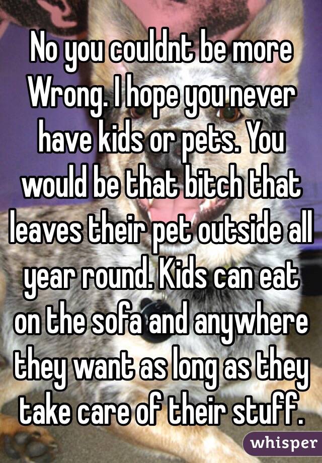 No you couldnt be more
Wrong. I hope you never have kids or pets. You would be that bitch that leaves their pet outside all year round. Kids can eat on the sofa and anywhere they want as long as they take care of their stuff.