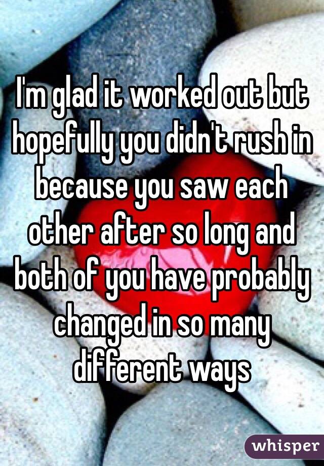 I'm glad it worked out but hopefully you didn't rush in because you saw each other after so long and both of you have probably changed in so many different ways 
