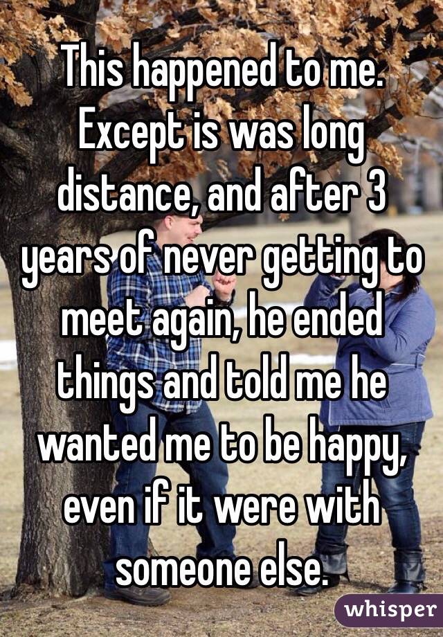 This happened to me. Except is was long distance, and after 3 years of never getting to meet again, he ended things and told me he wanted me to be happy, even if it were with someone else.