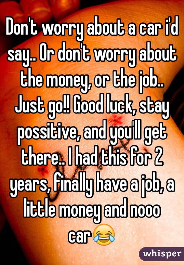 Don't worry about a car i'd say.. Or don't worry about the money, or the job.. Just go!! Good luck, stay possitive, and you'll get there.. I had this for 2 years, finally have a job, a little money and nooo car😂