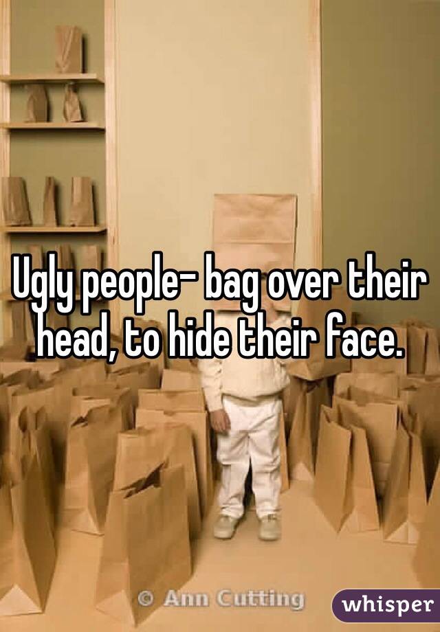 Ugly people- bag over their head, to hide their face. 