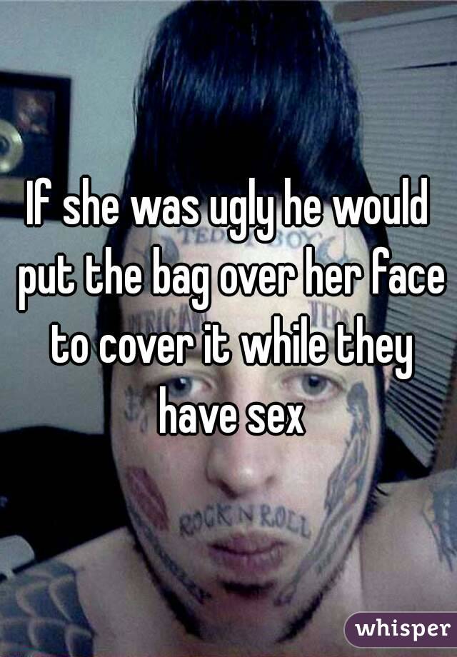 If she was ugly he would put the bag over her face to cover it while they have sex
