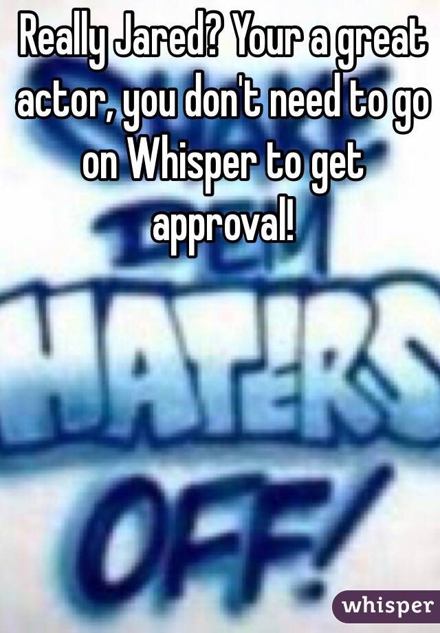 Really Jared? Your a great actor, you don't need to go on Whisper to get approval!