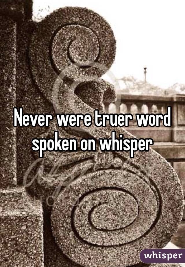 Never were truer word spoken on whisper 