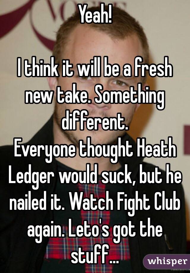 Yeah!

I think it will be a fresh new take. Something different.
Everyone thought Heath Ledger would suck, but he nailed it. Watch Fight Club again. Leto's got the stuff...