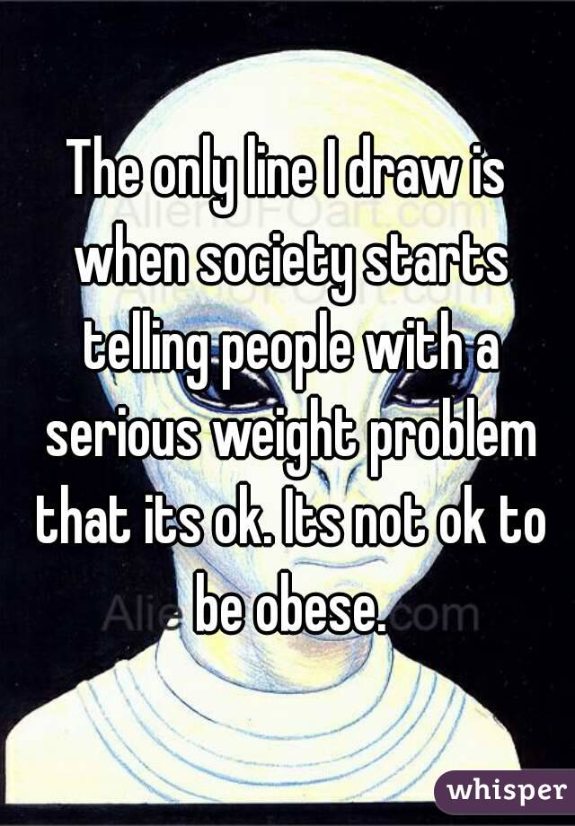 The only line I draw is when society starts telling people with a serious weight problem that its ok. Its not ok to be obese.