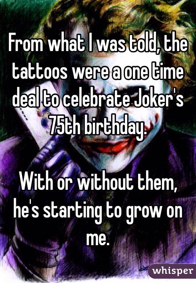 From what I was told, the tattoos were a one time deal to celebrate Joker's 75th birthday.

With or without them, he's starting to grow on me.