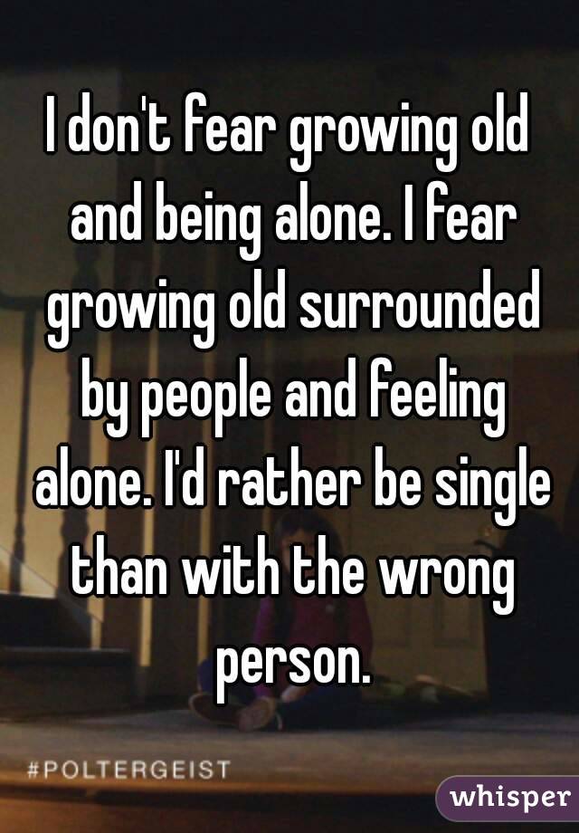 I don't fear growing old and being alone. I fear growing old surrounded by people and feeling alone. I'd rather be single than with the wrong person.
