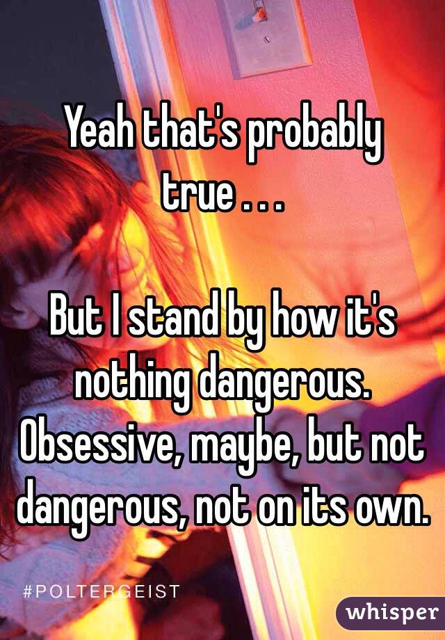 Yeah that's probably true . . . 

But I stand by how it's nothing dangerous. Obsessive, maybe, but not dangerous, not on its own.
