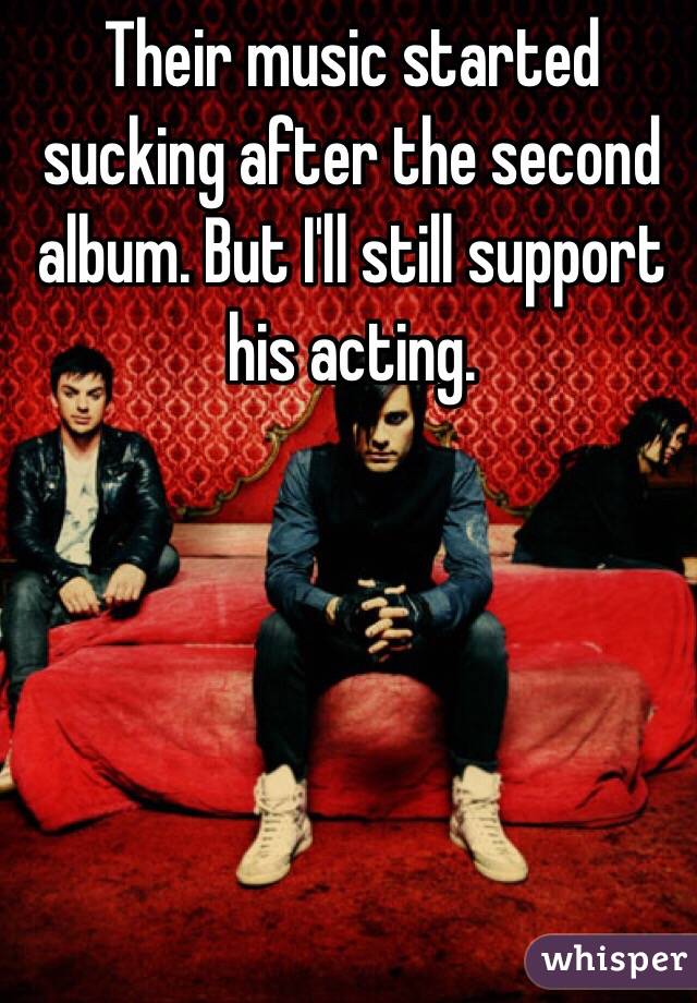 Their music started sucking after the second album. But I'll still support his acting. 