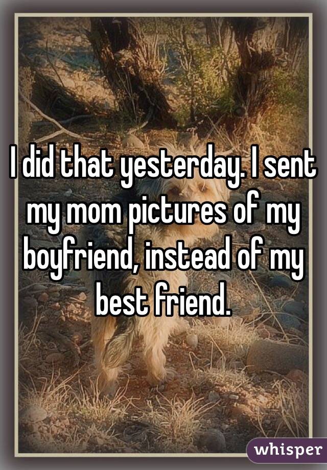 I did that yesterday. I sent my mom pictures of my boyfriend, instead of my best friend.