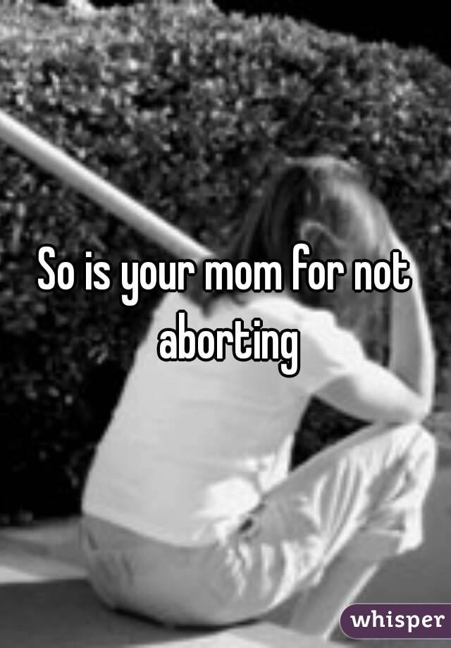 So is your mom for not aborting