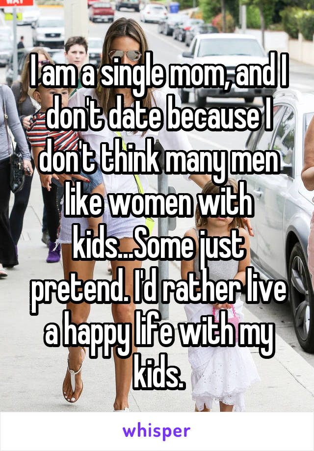 I am a single mom, and I don't date because I don't think many men like women with kids...Some just pretend. I'd rather live a happy life with my kids.