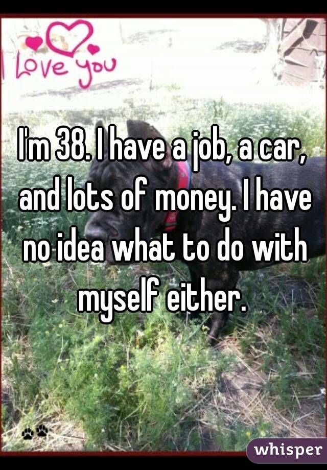 I'm 38. I have a job, a car, and lots of money. I have no idea what to do with myself either. 