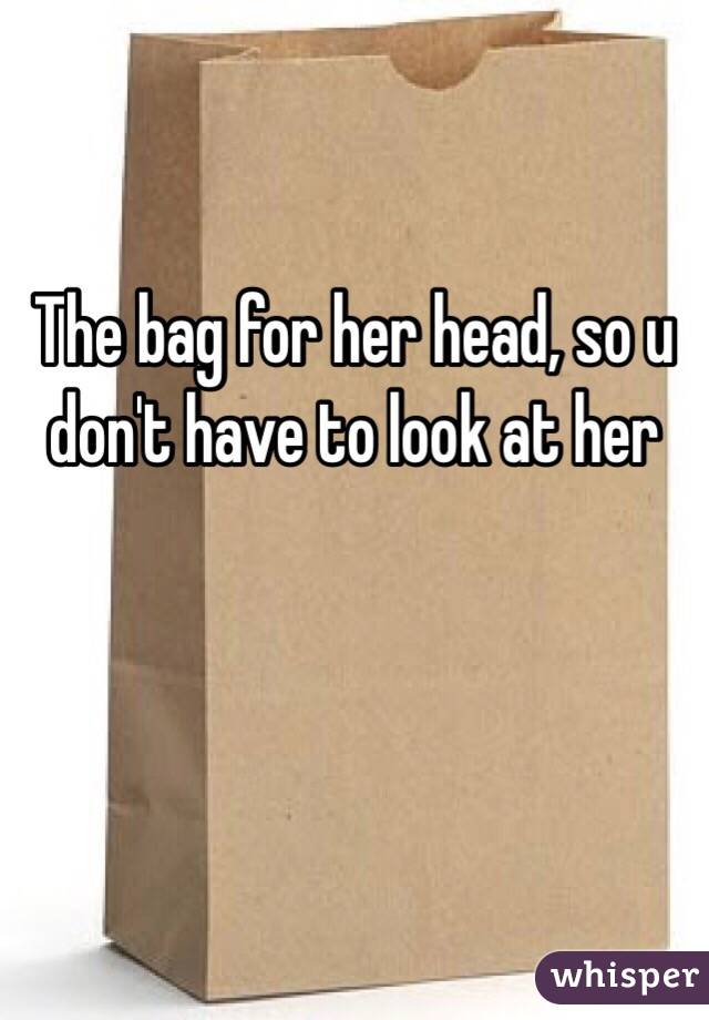 The bag for her head, so u don't have to look at her 