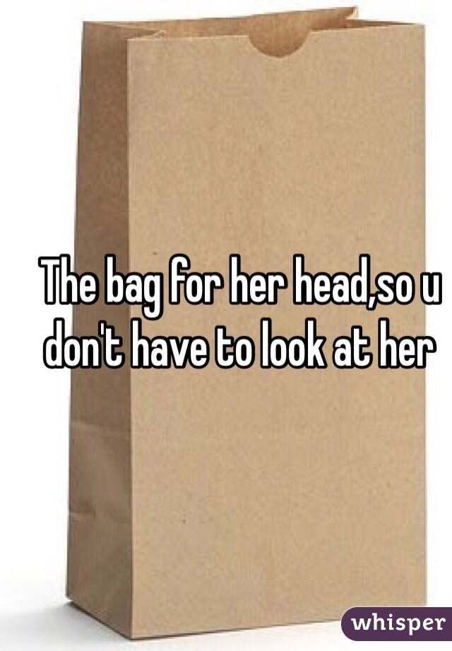 The bag for her head,so u don't have to look at her 