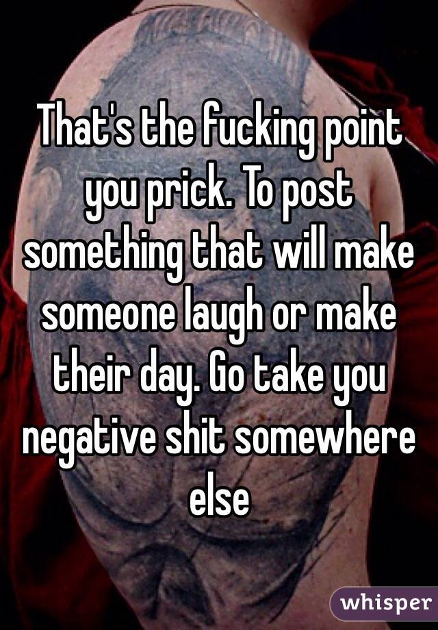 That's the fucking point you prick. To post something that will make someone laugh or make their day. Go take you negative shit somewhere else