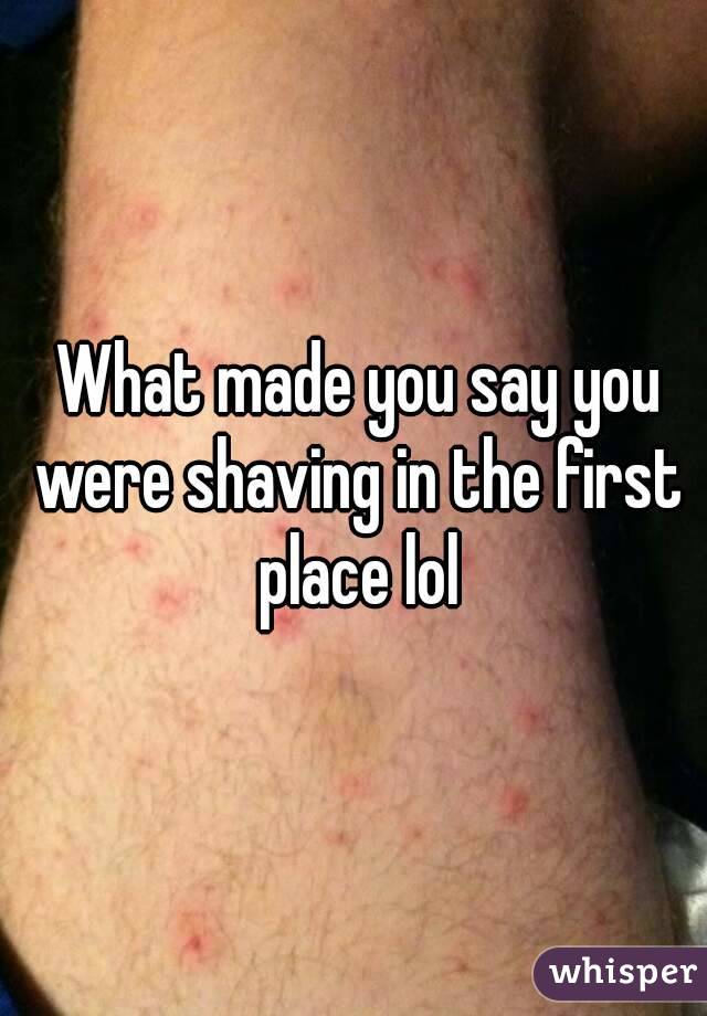  What made you say you were shaving in the first place lol