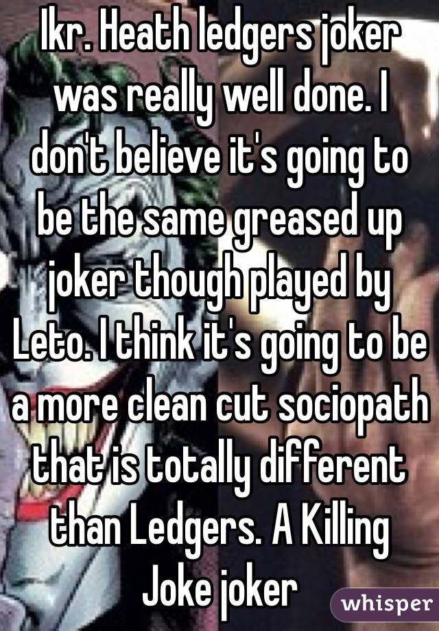 Ikr. Heath ledgers joker was really well done. I don't believe it's going to be the same greased up joker though played by Leto. I think it's going to be a more clean cut sociopath that is totally different than Ledgers. A Killing Joke joker