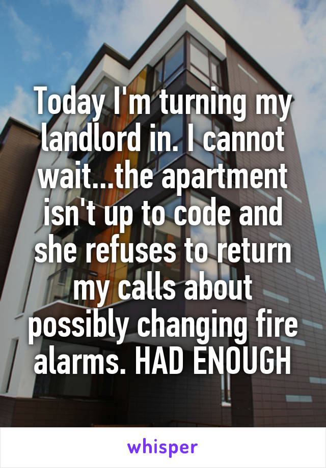 Today I'm turning my landlord in. I cannot wait...the apartment isn't up to code and she refuses to return my calls about possibly changing fire alarms. HAD ENOUGH