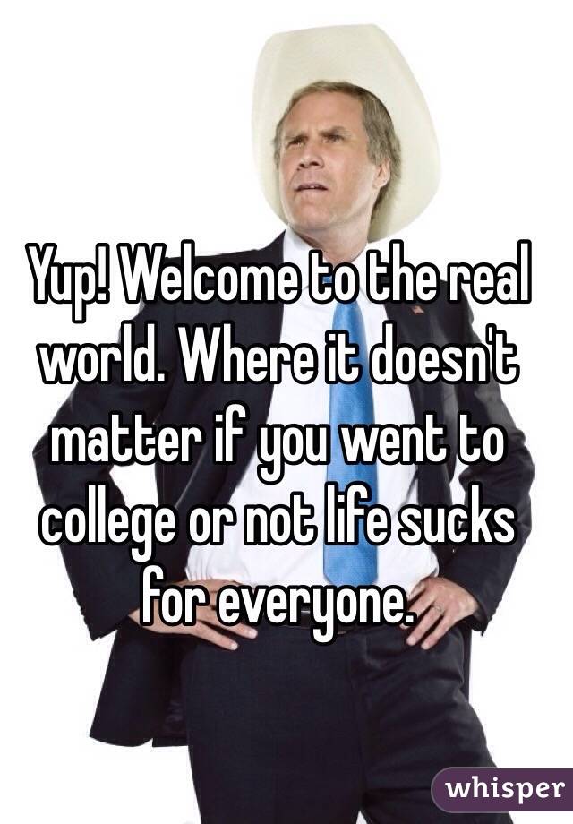 Yup! Welcome to the real world. Where it doesn't matter if you went to college or not life sucks for everyone.