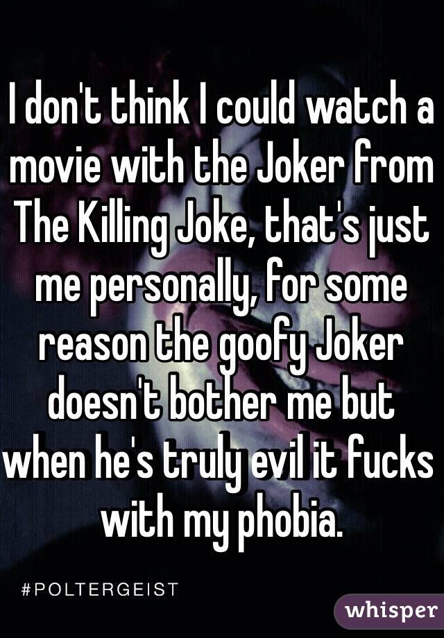 I don't think I could watch a movie with the Joker from The Killing Joke, that's just me personally, for some reason the goofy Joker doesn't bother me but when he's truly evil it fucks with my phobia. 