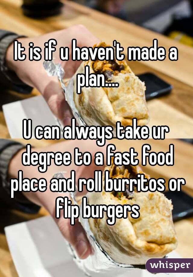 It is if u haven't made a plan....

U can always take ur degree to a fast food place and roll burritos or flip burgers