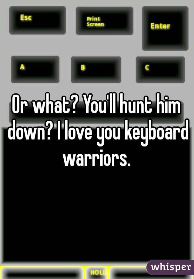 Or what? You'll hunt him down? I love you keyboard warriors. 