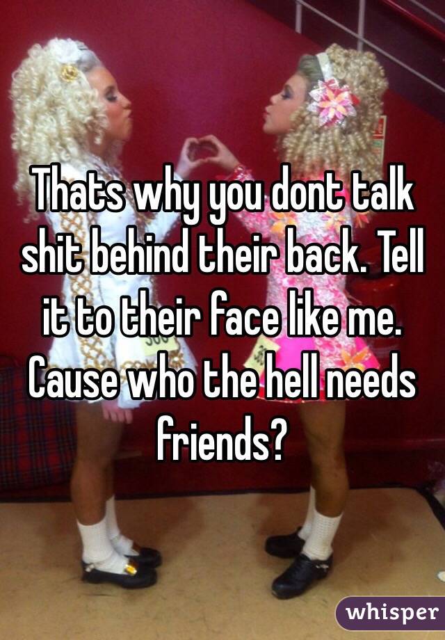 Thats why you dont talk shit behind their back. Tell it to their face like me. Cause who the hell needs friends?