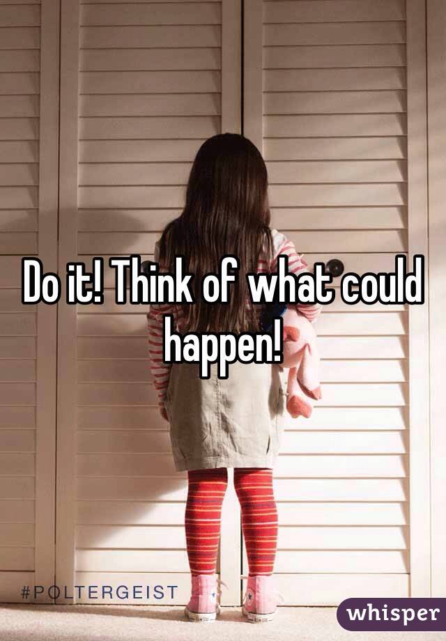 Do it! Think of what could happen! 