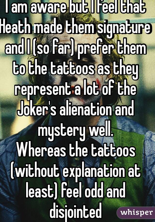 I am aware but I feel that Heath made them signature and I (so far) prefer them to the tattoos as they represent a lot of the Joker's alienation and mystery well.
Whereas the tattoos (without explanation at least) feel odd and disjointed