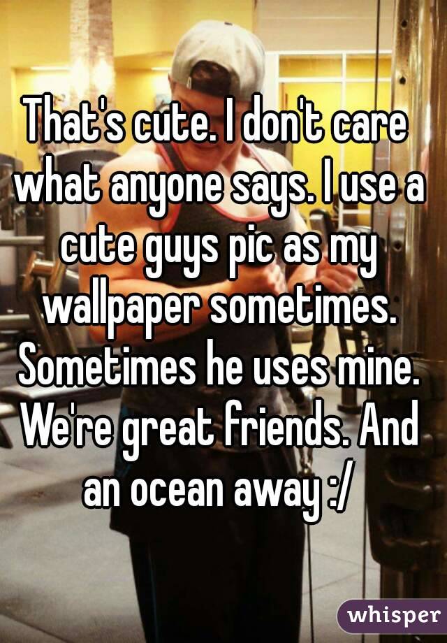 That's cute. I don't care what anyone says. I use a cute guys pic as my wallpaper sometimes. Sometimes he uses mine. We're great friends. And an ocean away :/