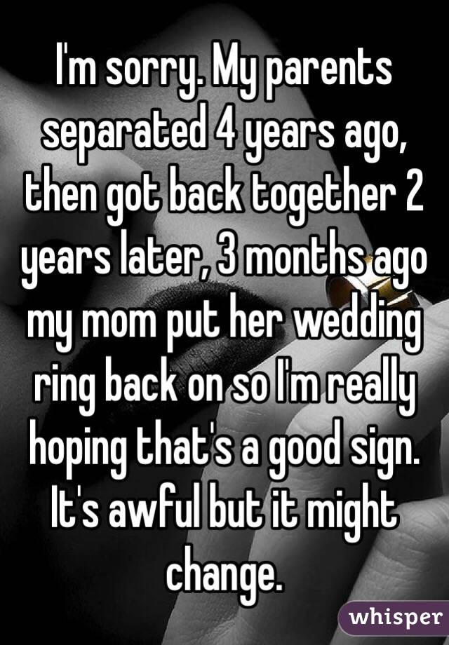 I'm sorry. My parents separated 4 years ago, then got back together 2 years later, 3 months ago my mom put her wedding ring back on so I'm really hoping that's a good sign. It's awful but it might change.