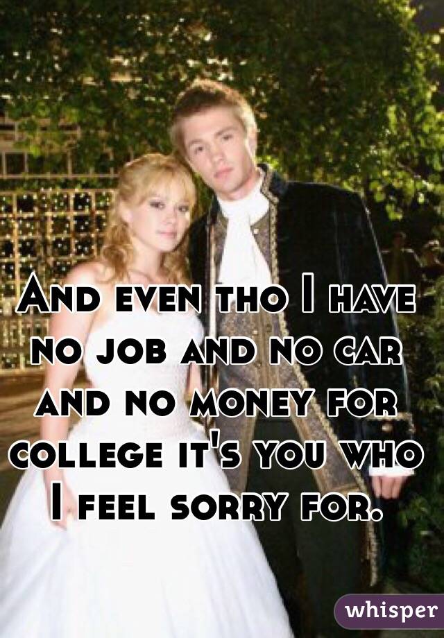 And even tho I have no job and no car and no money for college it's you who I feel sorry for. 