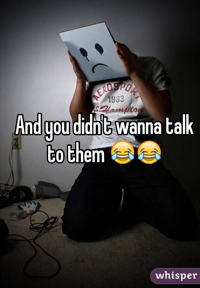 And you didn't wanna talk to them 😂😂