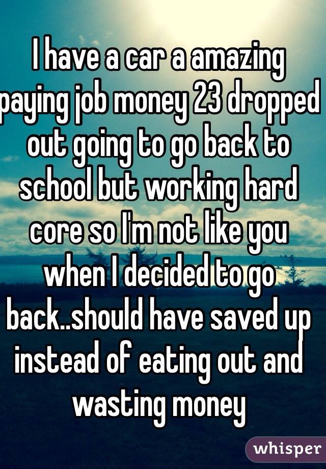 I have a car a amazing paying job money 23 dropped out going to go back to school but working hard core so I'm not like you when I decided to go back..should have saved up instead of eating out and wasting money 